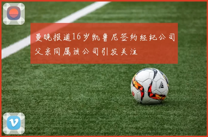 曼晚报道16岁凯鲁尼签约经纪公司父亲同属该公司引发关注