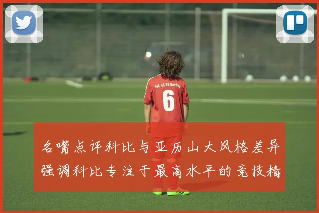 名嘴点评科比与亚历山大风格差异强调科比专注于最高水平的竞技精神