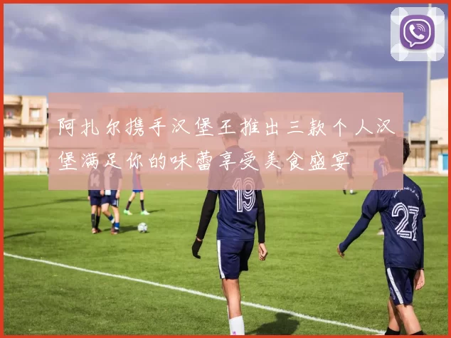 阿扎尔携手汉堡王推出三款个人汉堡满足你的味蕾享受美食盛宴