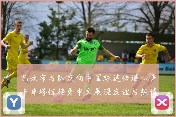 巴坎布与队友向中国球迷传递心声卡库塔惊艳秀中文展现友谊与热情