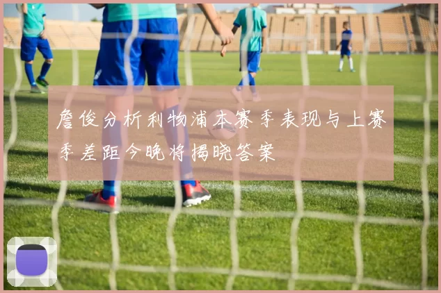詹俊分析利物浦本赛季表现与上赛季差距今晚将揭晓答案