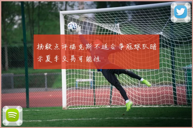 杨毅点评福克斯不适合争冠球队暗示夏季交易可能性