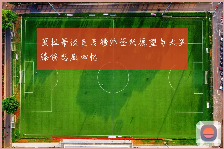 莫拉蒂谈皇马穆帅签约愿望与大罗膝伤悲剧回忆