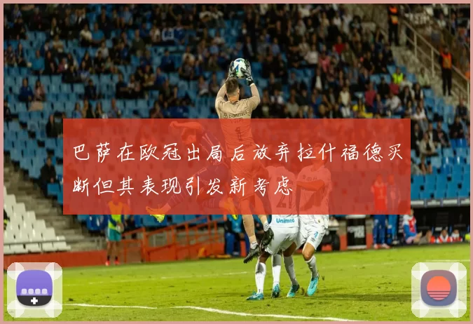 巴萨在欧冠出局后放弃拉什福德买断但其表现引发新考虑