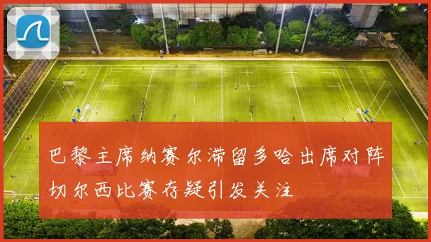巴黎主席纳赛尔滞留多哈出席对阵切尔西比赛存疑引发关注