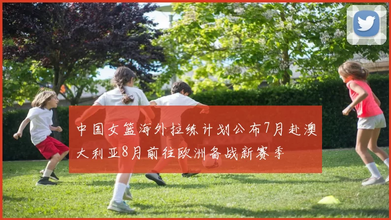 中国女篮海外拉练计划公布7月赴澳大利亚8月前往欧洲备战新赛季