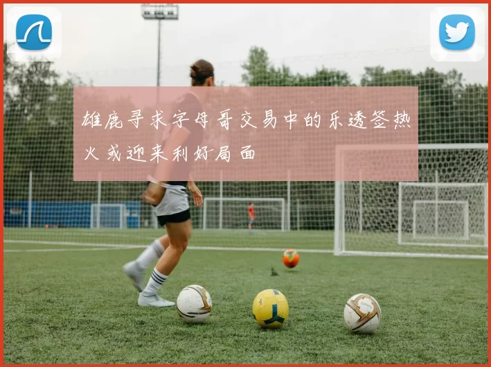 雄鹿寻求字母哥交易中的乐透签热火或迎来利好局面