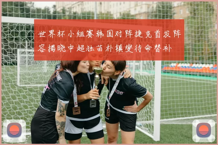 世界杯小组赛韩国对阵捷克首发阵容揭晓中超独苗朴镇燮待命替补