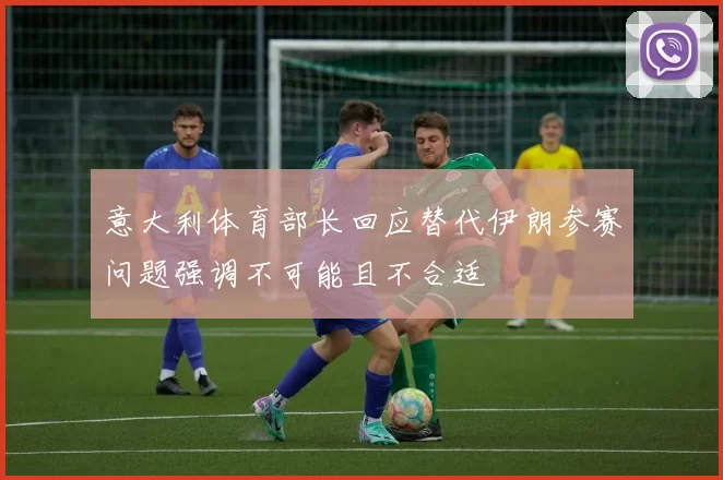 意大利体育部长回应替代伊朗参赛问题强调不可能且不合适