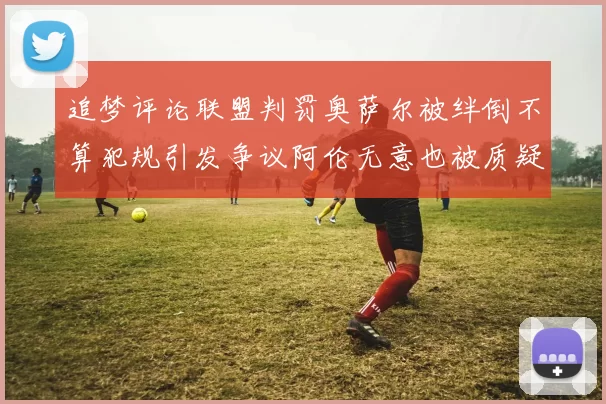 追梦评论联盟判罚奥萨尔被绊倒不算犯规引发争议阿伦无意也被质疑