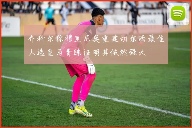 乔科尔称穆里尼奥重建切尔西最佳人选皇马青睐证明其依然强大