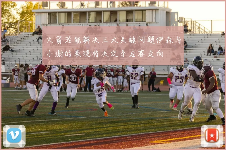 火箭若能解决三大关键问题伊森与小谢的表现将决定季后赛走向