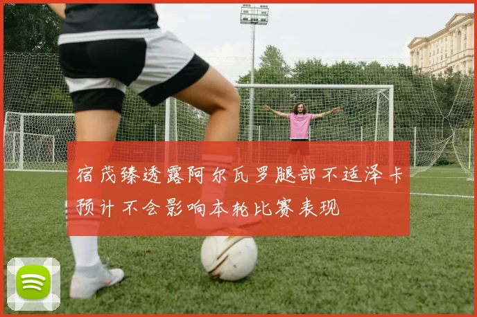 宿茂臻透露阿尔瓦罗腿部不适泽卡预计不会影响本轮比赛表现