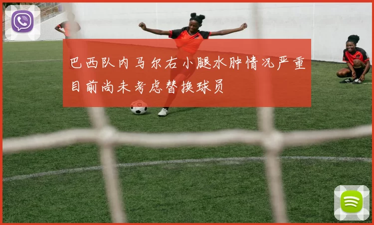 巴西队内马尔右小腿水肿情况严重目前尚未考虑替换球员