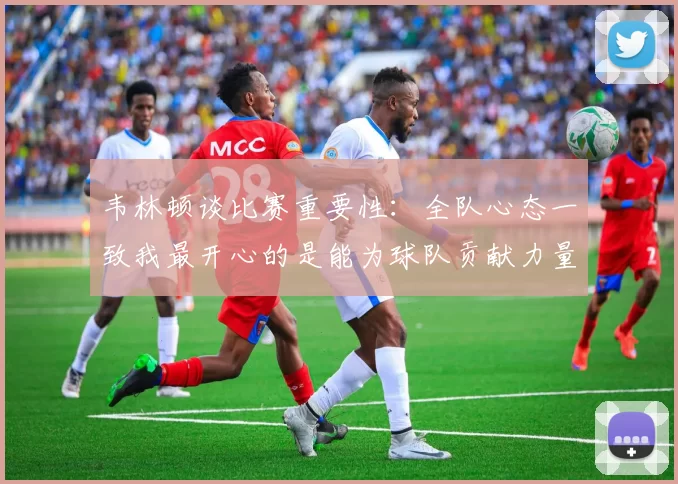韦林顿谈比赛重要性：全队心态一致我最开心的是能为球队贡献力量