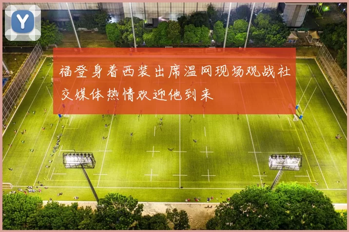福登身着西装出席温网现场观战社交媒体热情欢迎他到来