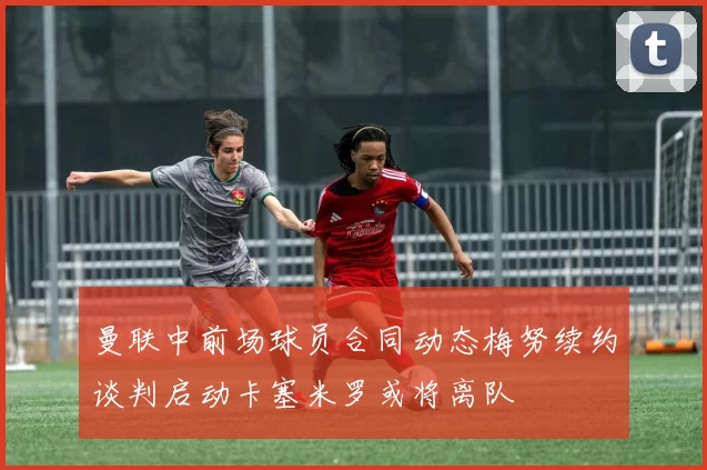 曼联中前场球员合同动态梅努续约谈判启动卡塞米罗或将离队