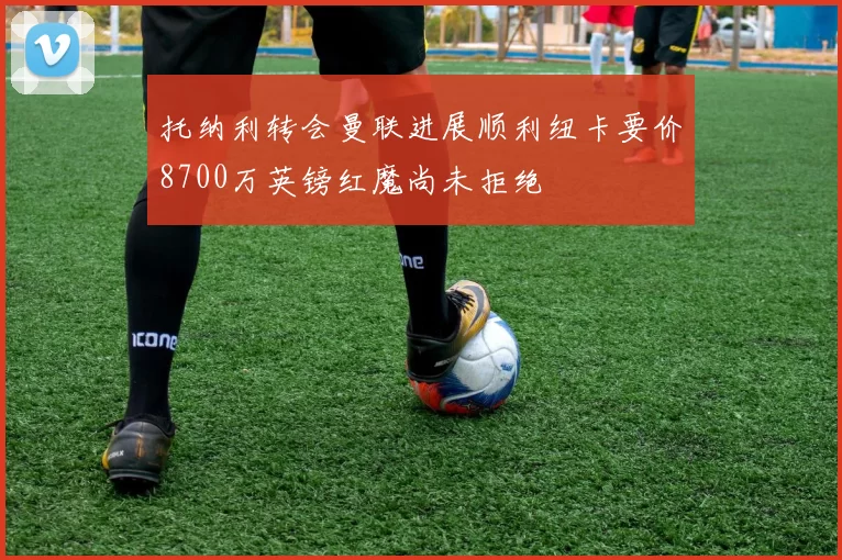 托纳利转会曼联进展顺利纽卡要价8700万英镑红魔尚未拒绝